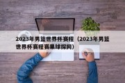 2023年男篮世界杯赛程（2023年男篮世界杯赛程赛果球探网）