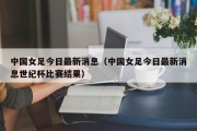 中国女足今日最新消息（中国女足今日最新消息世纪杯比赛结果）