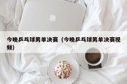 今晚乒乓球男单决赛（今晚乒乓球男单决赛视频）