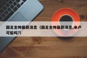 国足主帅最新消息（国足主帅最新消息,米卢可能吗?）