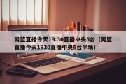 男篮直播今天19:30直播中央5台（男篮直播今天1930直播中央5台半场）